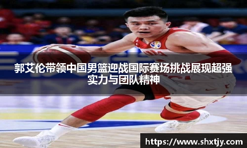 郭艾伦带领中国男篮迎战国际赛场挑战展现超强实力与团队精神