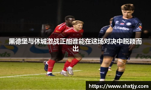 黑德堡与休城激战正酣谁能在这场对决中脱颖而出