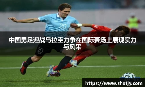 中国男足迎战乌拉圭力争在国际赛场上展现实力与风采