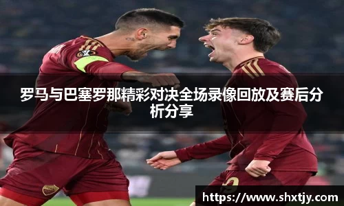 罗马与巴塞罗那精彩对决全场录像回放及赛后分析分享