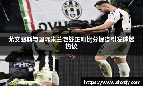 尤文图斯与国际米兰激战正酣比分揭晓引发球迷热议